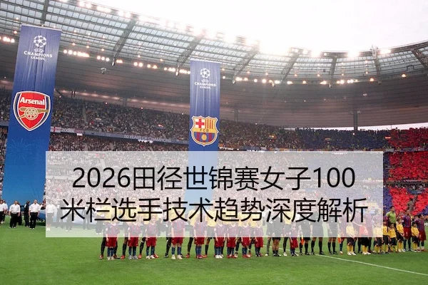 2026田径世锦赛女子100米栏选手技术趋势深度解析